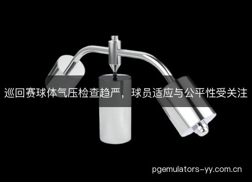 巡回赛球体气压检查趋严,球员适应与公平性受关注 巡回赛球体气压检查趋严,球员适应与公平性受关注